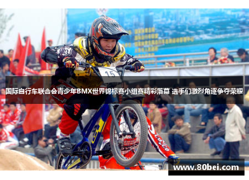 国际自行车联合会青少年BMX世界锦标赛小组赛精彩落幕 选手们激烈角逐争夺荣耀