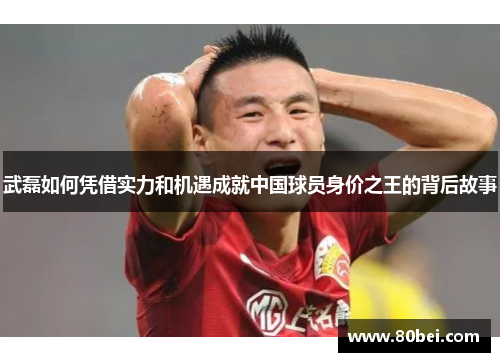 武磊如何凭借实力和机遇成就中国球员身价之王的背后故事