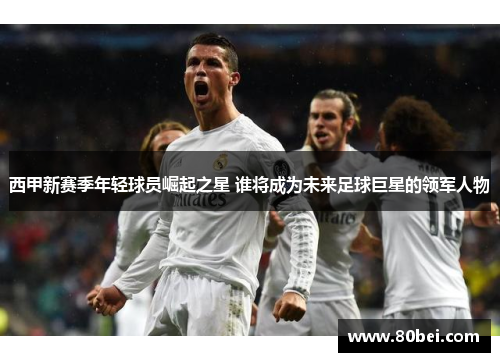 西甲新赛季年轻球员崛起之星 谁将成为未来足球巨星的领军人物