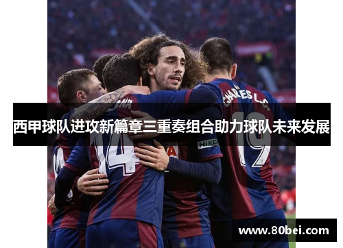 西甲球队进攻新篇章三重奏组合助力球队未来发展
